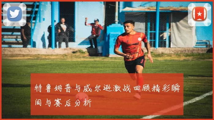 特鲁姆普与威尔逊激战回顾精彩瞬间与赛后分析