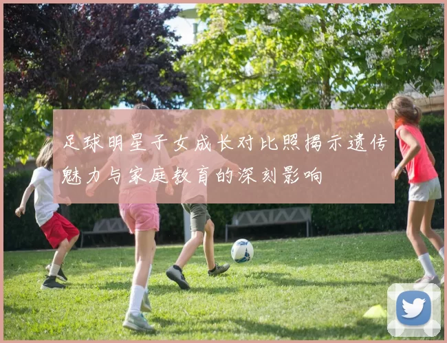 足球明星子女成长对比照揭示遗传魅力与家庭教育的深刻影响