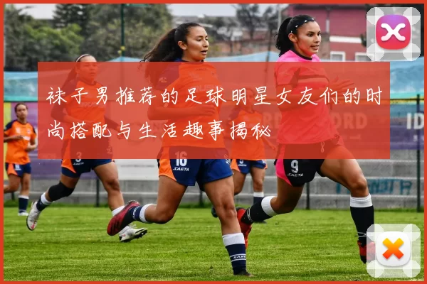 袜子男推荐的足球明星女友们的时尚搭配与生活趣事揭秘
