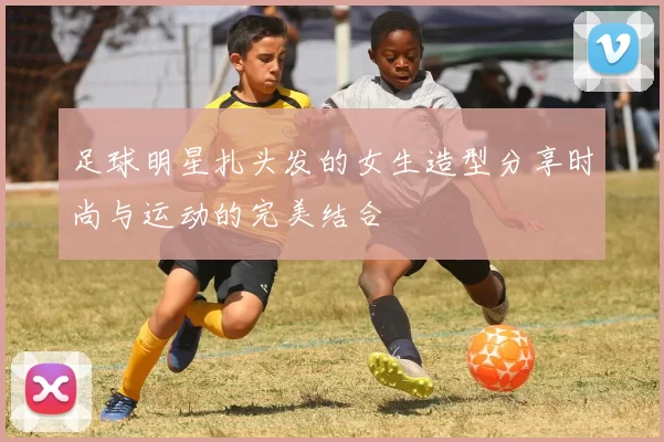 足球明星扎头发的女生造型分享时尚与运动的完美结合