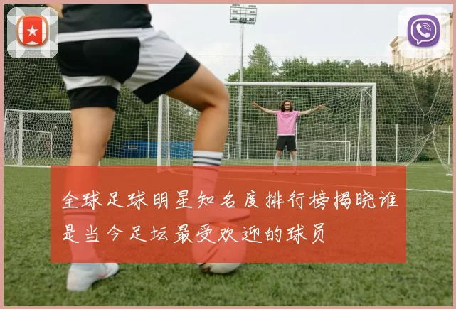 全球足球明星知名度排行榜揭晓谁是当今足坛最受欢迎的球员