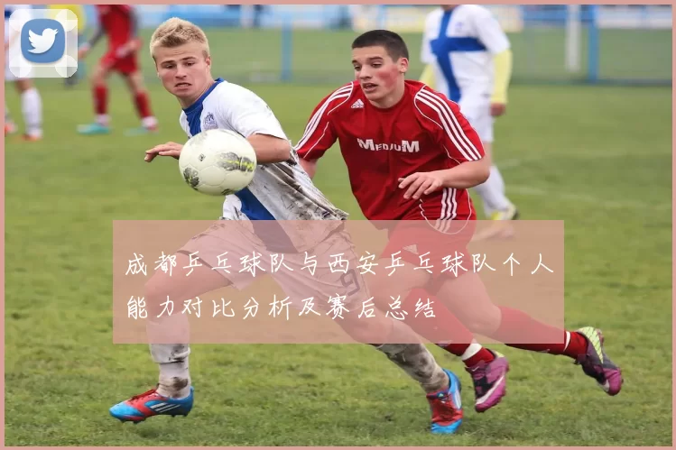 成都乒乓球队与西安乒乓球队个人能力对比分析及赛后总结