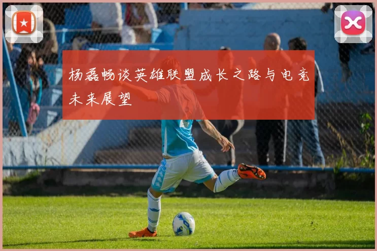 杨磊畅谈英雄联盟成长之路与电竞未来展望