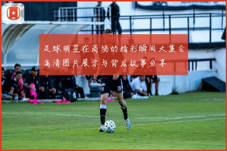 足球明星在商场的精彩瞬间大集合高清图片展示与背后故事分享
