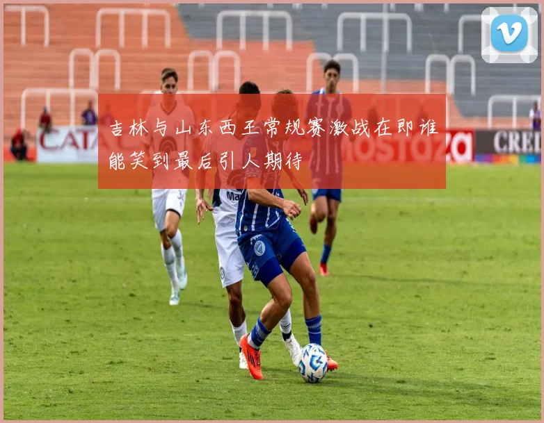 吉林与山东西王常规赛激战在即谁能笑到最后引人期待