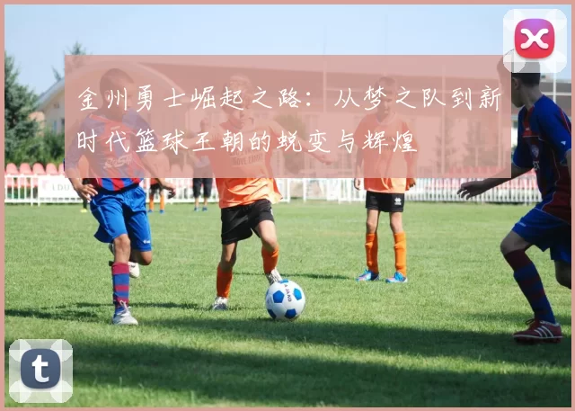 金州勇士崛起之路：从梦之队到新时代篮球王朝的蜕变与辉煌