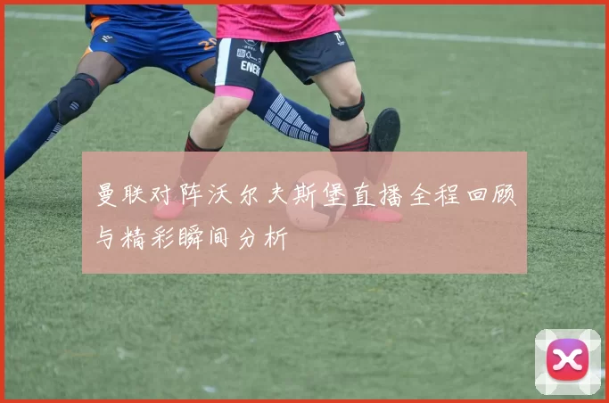 曼联对阵沃尔夫斯堡直播全程回顾与精彩瞬间分析