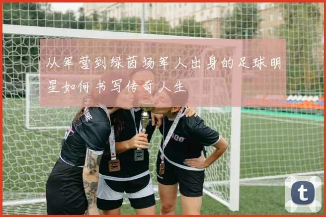 从军营到绿茵场军人出身的足球明星如何书写传奇人生