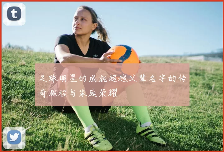 足球明星的成就超越父辈名字的传奇旅程与家庭荣耀