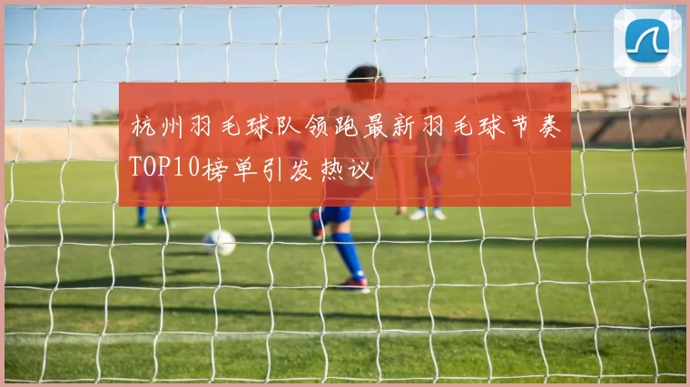 杭州羽毛球队领跑最新羽毛球节奏TOP10榜单引发热议
