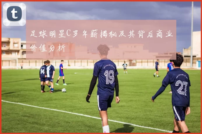 足球明星C罗年薪揭秘及其背后商业价值分析