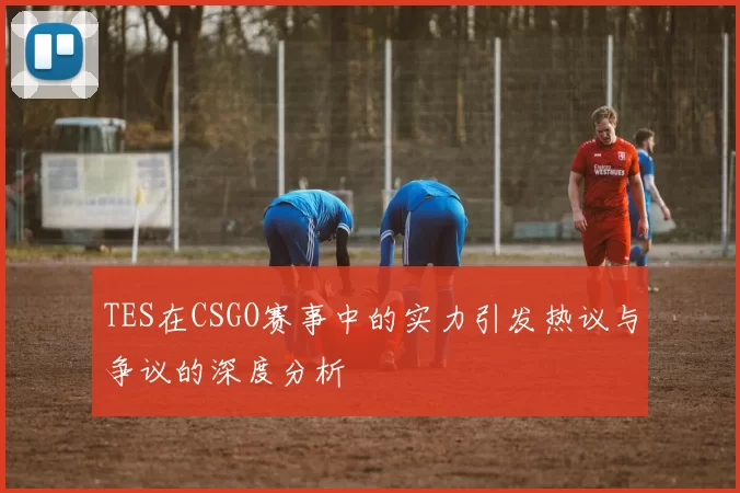 TES在CSGO赛事中的实力引发热议与争议的深度分析