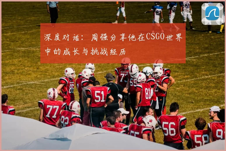 深度对话：周强分享他在CSGO世界中的成长与挑战经历