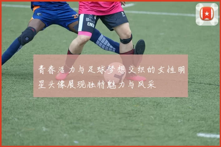 青春活力与足球梦想交织的女性明星头像展现独特魅力与风采