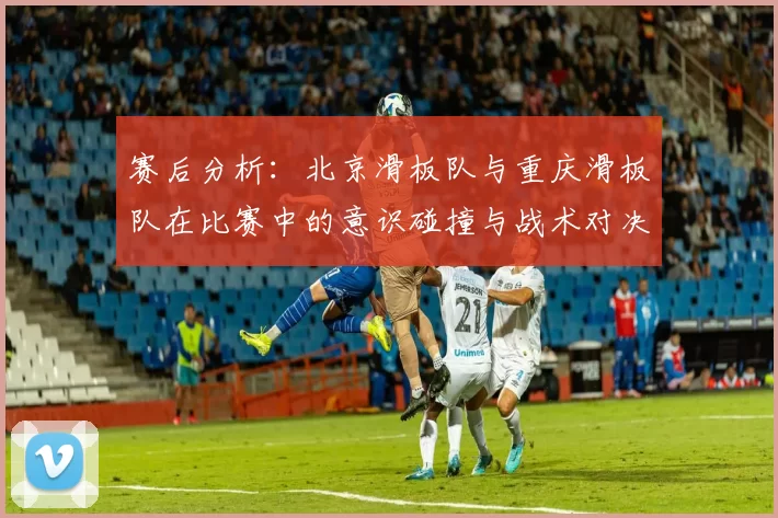 赛后分析：北京滑板队与重庆滑板队在比赛中的意识碰撞与战术对决