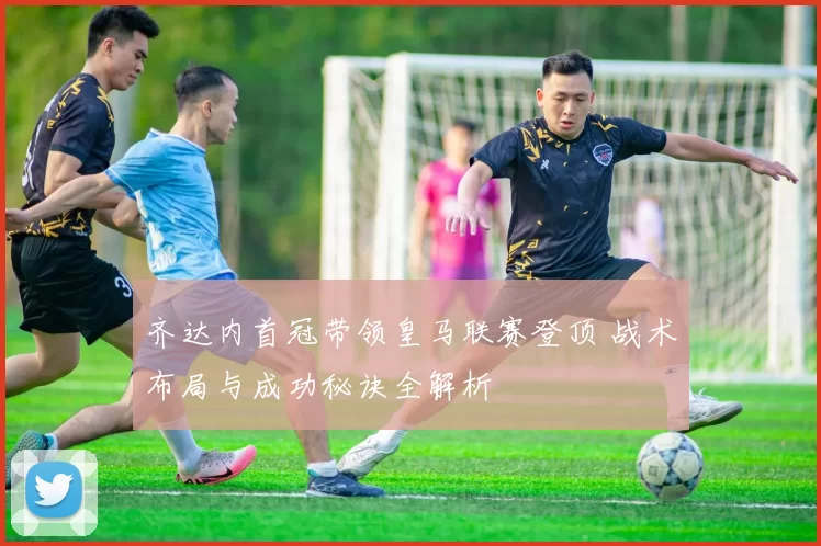 齐达内首冠带领皇马联赛登顶 战术布局与成功秘诀全解析