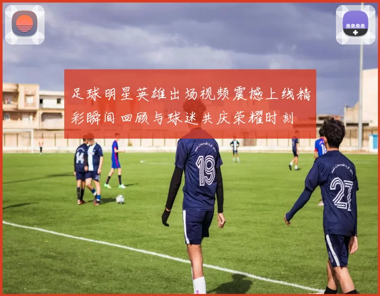 足球明星英雄出场视频震撼上线精彩瞬间回顾与球迷共庆荣耀时刻