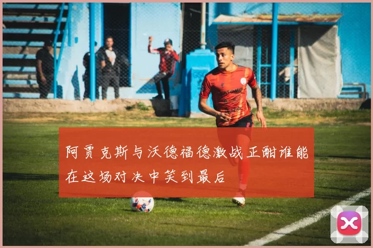 阿贾克斯与沃德福德激战正酣谁能在这场对决中笑到最后