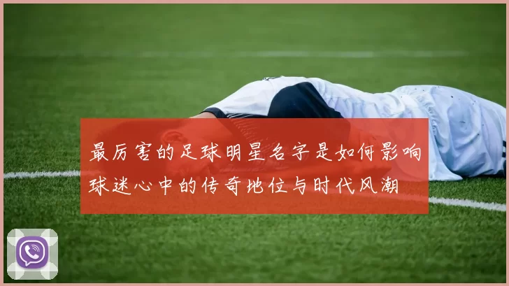 最厉害的足球明星名字是如何影响球迷心中的传奇地位与时代风潮