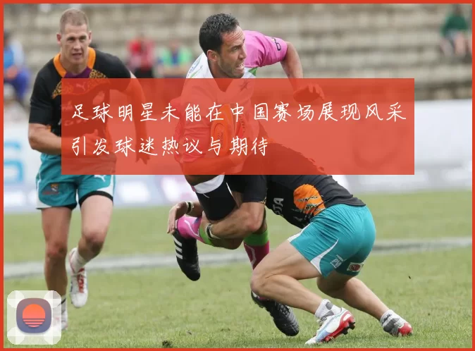 足球明星未能在中国赛场展现风采引发球迷热议与期待