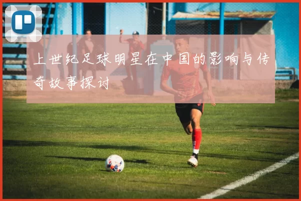 上世纪足球明星在中国的影响与传奇故事探讨