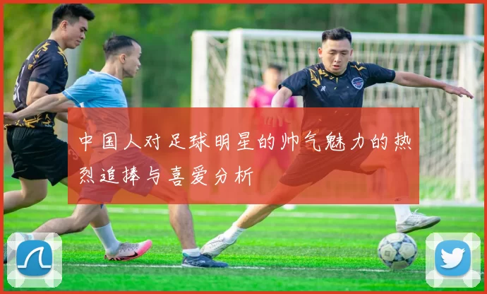 中国人对足球明星的帅气魅力的热烈追捧与喜爱分析