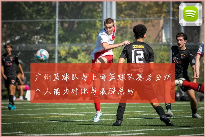 广州篮球队与上海篮球队赛后分析个人能力对比与表现总结