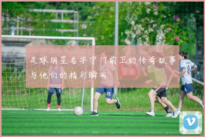 足球明星名字守门前卫的传奇故事与他们的精彩瞬间