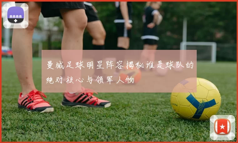 曼城足球明星阵容揭秘谁是球队的绝对核心与领军人物
