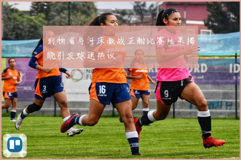 利物浦与河床激战正酣比赛结果揭晓引发球迷热议