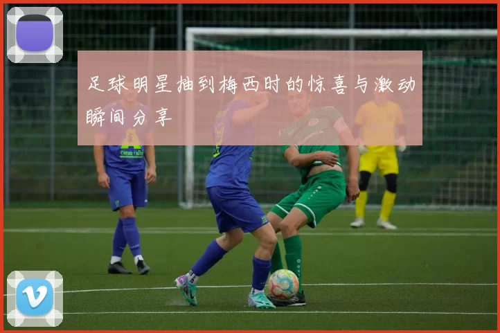足球明星抽到梅西时的惊喜与激动瞬间分享