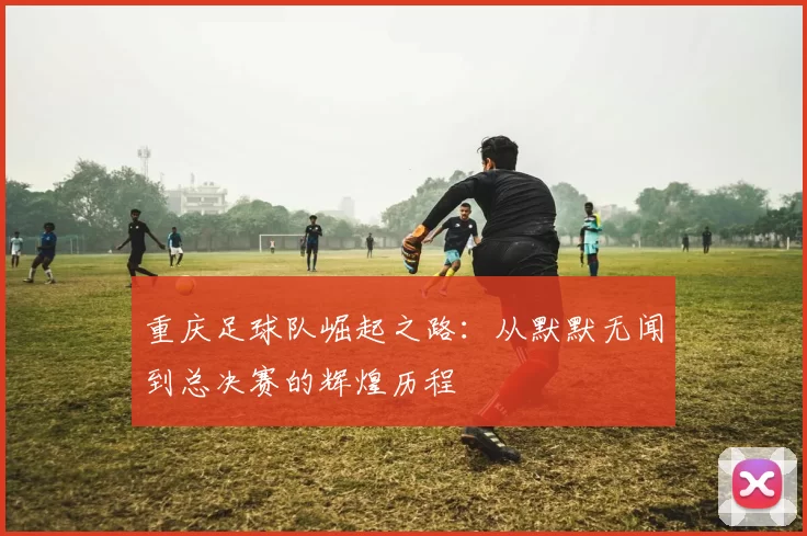 重庆足球队崛起之路：从默默无闻到总决赛的辉煌历程