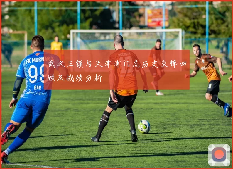 武汉三镇与天津津门虎历史交锋回顾及战绩分析