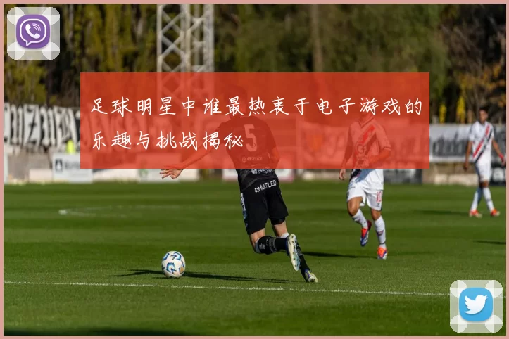 足球明星中谁最热衷于电子游戏的乐趣与挑战揭秘
