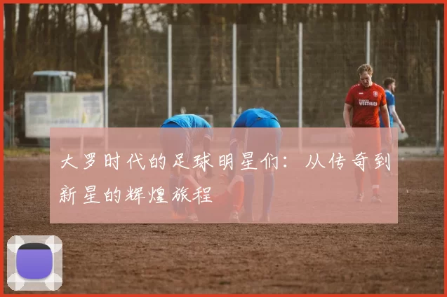 大罗时代的足球明星们：从传奇到新星的辉煌旅程