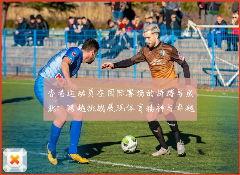 香港运动员在国际赛场的拼搏与成就：跨越挑战展现体育精神与卓越表现