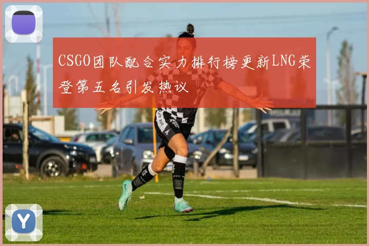 CSGO团队配合实力排行榜更新LNG荣登第五名引发热议