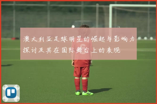 澳大利亚足球明星的崛起与影响力探讨及其在国际舞台上的表现