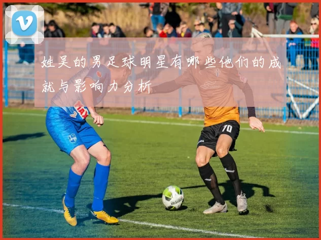 姓吴的男足球明星有哪些他们的成就与影响力分析