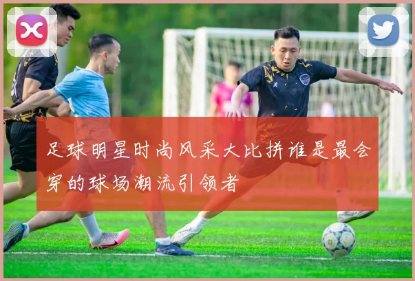 足球明星时尚风采大比拼谁是最会穿的球场潮流引领者