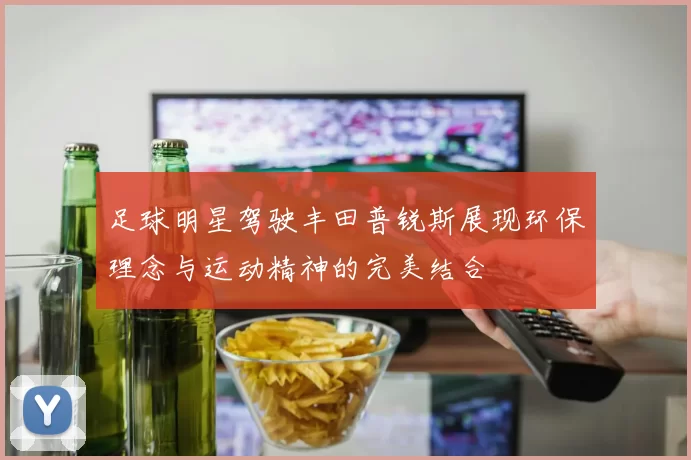 足球明星驾驶丰田普锐斯展现环保理念与运动精神的完美结合