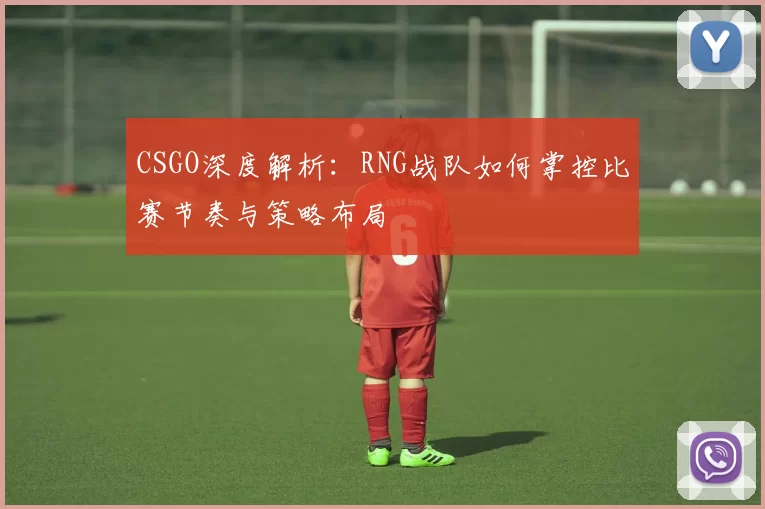CSGO深度解析：RNG战队如何掌控比赛节奏与策略布局