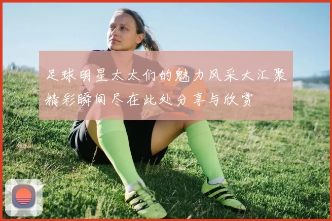 足球明星太太们的魅力风采大汇聚精彩瞬间尽在此处分享与欣赏