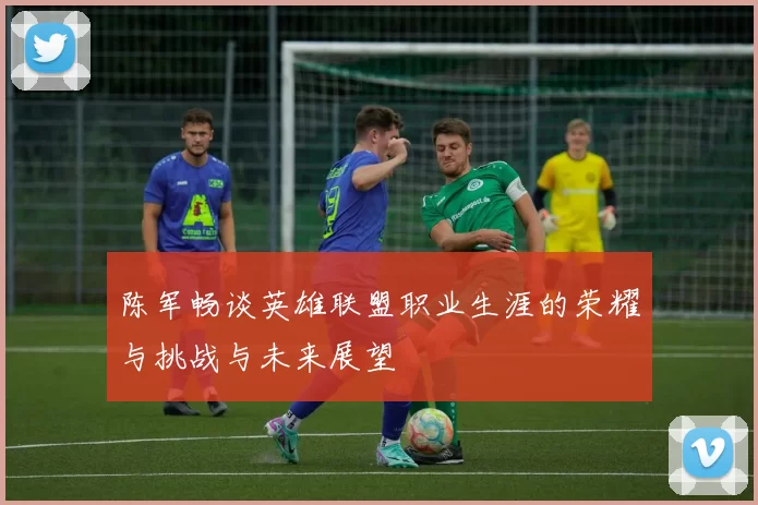 陈军畅谈英雄联盟职业生涯的荣耀与挑战与未来展望