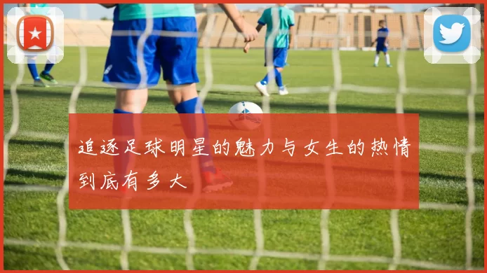 追逐足球明星的魅力与女生的热情到底有多大