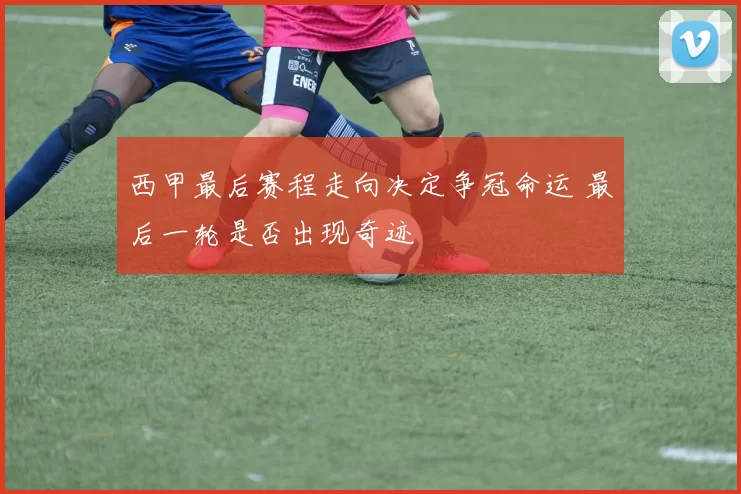 西甲最后赛程走向决定争冠命运 最后一轮是否出现奇迹