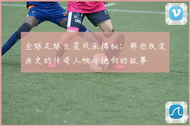 全球足球巨星风采揭秘：那些改变历史的传奇人物与他们的故事