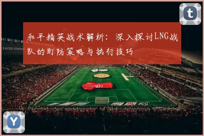 和平精英战术解析：深入探讨LNG战队的盯防策略与执行技巧