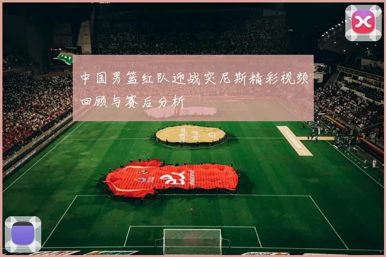 中国男篮红队迎战突尼斯精彩视频回顾与赛后分析