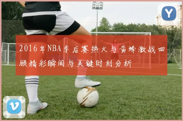 2016年NBA季后赛热火与黄蜂激战回顾精彩瞬间与关键时刻分析